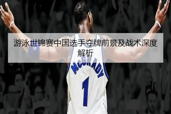 游泳世锦赛中国选手夺牌前景及战术深度解析